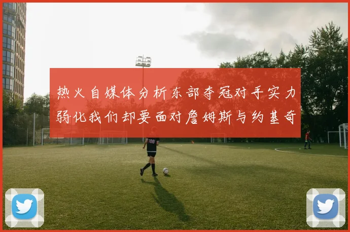 热火自媒体分析东部夺冠对手实力弱化我们却要面对詹姆斯与约基奇的挑战