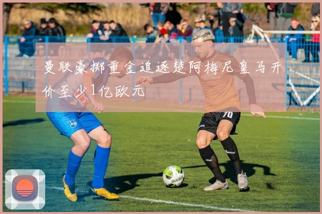 曼联豪掷重金追逐楚阿梅尼皇马开价至少1亿欧元