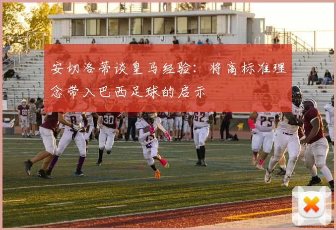 安切洛蒂谈皇马经验：将高标准理念带入巴西足球的启示