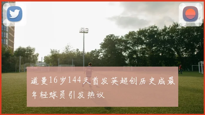 道曼16岁144天首发英超创历史成最年轻球员引发热议