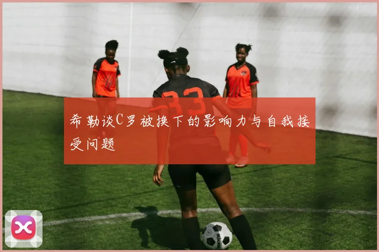 希勒谈C罗被换下的影响力与自我接受问题