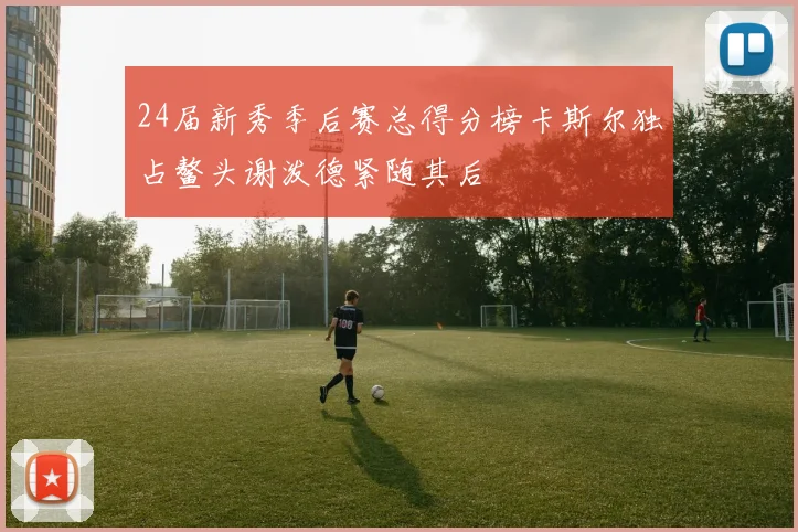 24届新秀季后赛总得分榜卡斯尔独占鳌头谢泼德紧随其后