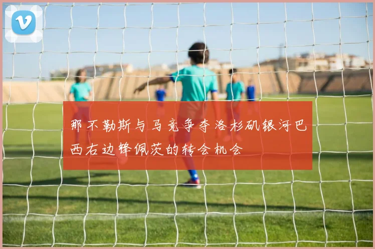 那不勒斯与马竞争夺洛杉矶银河巴西右边锋佩茨的转会机会