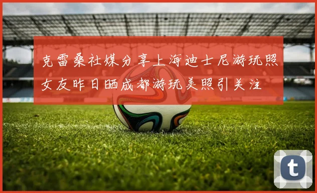 克雷桑社媒分享上海迪士尼游玩照女友昨日晒成都游玩美照引关注