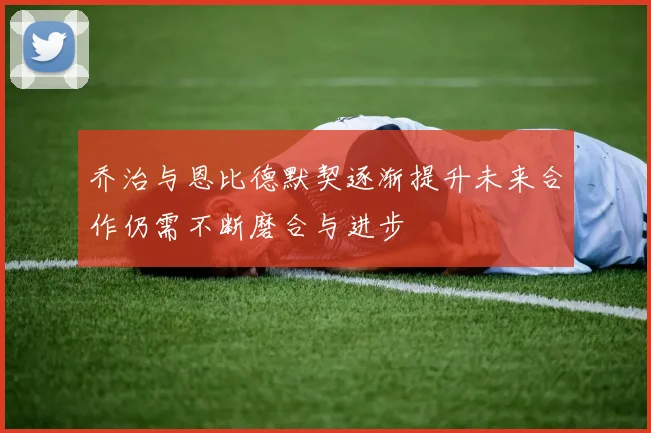 乔治与恩比德默契逐渐提升未来合作仍需不断磨合与进步