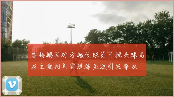 李钧鹏因对方越位球员干扰头球乌龙主裁判判罚进球无效引发争议