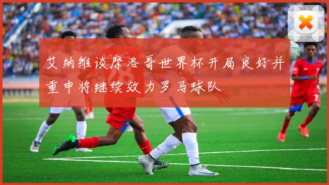 艾纳维谈摩洛哥世界杯开局良好并重申将继续效力罗马球队