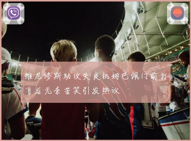 维尼修斯助攻失良机姆巴佩门前打飞后无奈苦笑引发热议