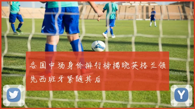各国中场身价排行榜揭晓英格兰领先西班牙紧随其后