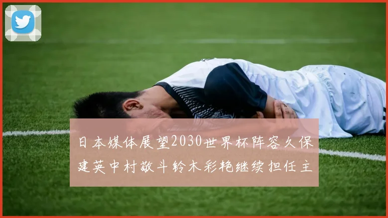 日本媒体展望2030世界杯阵容久保建英中村敬斗铃木彩艳继续担任主力