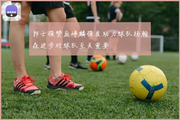 郭士强赞庞峥麟强度助力球队杨瀚森进步对球队至关重要